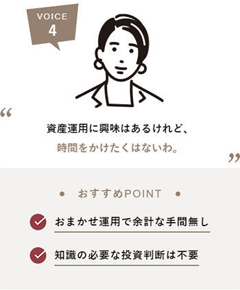 VOICE4 資産運用に興味はあるけれど、時間をかけたくはないわ。おすすめPOINT おまかせ運用で余計な手間無し 知識の必要な投資判断は不要