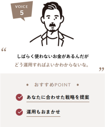 VOICE5 しばらく使わないお金があるんだがどう運用すればよいかわからないな。おすすめPOINT あなたに合わせた戦略を提案 運用もおまかせ